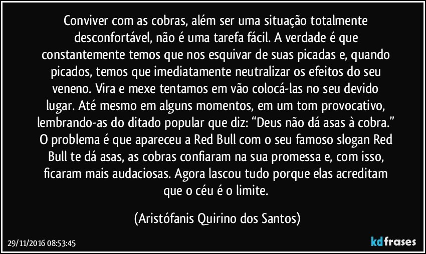 Conviver com as cobras, além ser uma situação totalmente desconfortável, não é uma tarefa fácil. A verdade é que constantemente temos que nos esquivar de suas picadas e, quando picados, temos que imediatamente neutralizar os efeitos do seu veneno. Vira e mexe tentamos em vão colocá-las no seu devido lugar. Até mesmo em alguns momentos, em um tom provocativo, lembrando-as do ditado popular que diz: “Deus não dá asas à cobra.” O problema é que apareceu a Red Bull com o seu famoso slogan Red Bull te dá asas, as cobras confiaram na sua promessa e, com isso, ficaram mais audaciosas. Agora lascou tudo porque elas acreditam que o céu é o limite. (Aristófanis Quirino dos Santos)