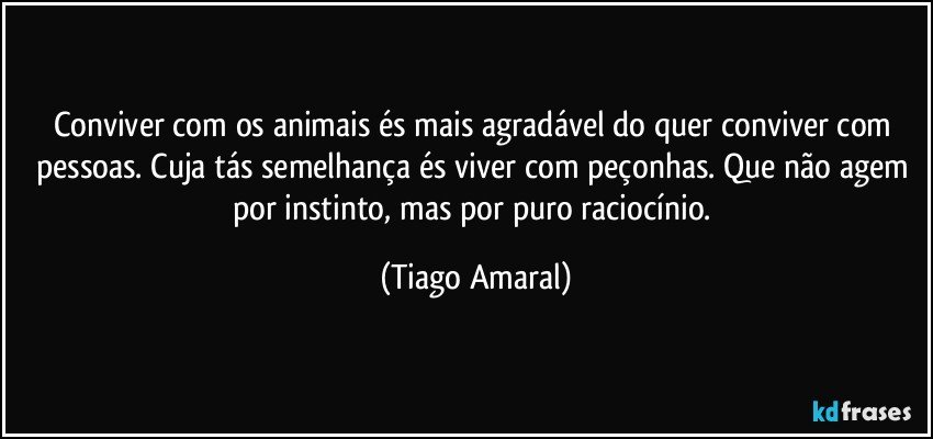 Conviver com os animais és mais agradável do quer conviver com pessoas. Cuja tás semelhança és viver com peçonhas. Que não agem por instinto, mas por puro raciocínio. (Tiago Amaral)