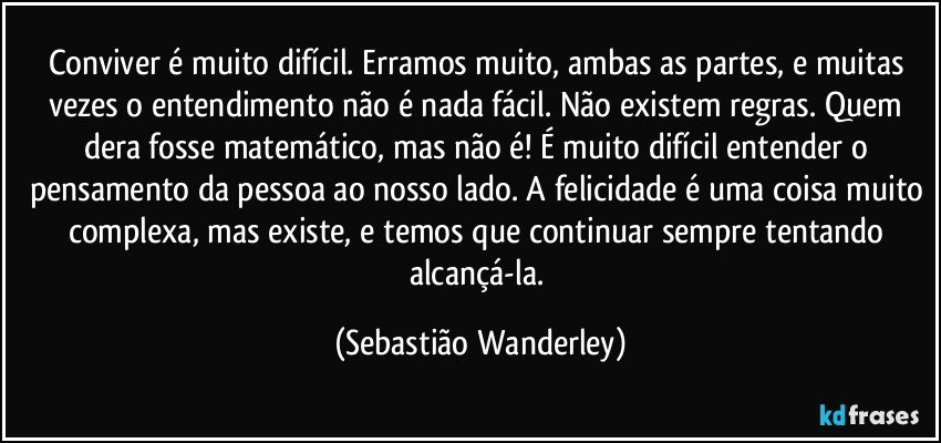 Conviver é muito difícil. Erramos muito, ambas as partes, e muitas vezes o entendimento não é nada fácil. Não existem regras. Quem dera fosse matemático, mas não é! É muito difícil entender o pensamento da pessoa ao nosso lado. A felicidade é uma coisa muito complexa, mas existe, e temos que continuar sempre tentando alcançá-la. (Sebastião Wanderley)