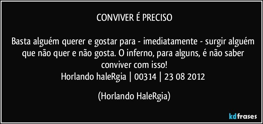 CONVIVER É PRECISO

Basta alguém querer e gostar para - imediatamente - surgir alguém que não quer e não gosta. O inferno, para alguns, é não saber conviver com isso!
Horlando haleRgia | 00314 | 23/08/2012 (Horlando HaleRgia)