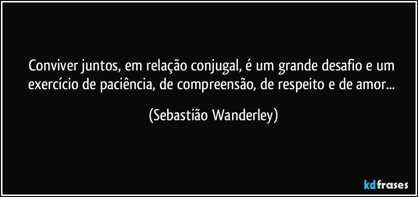 Conviver juntos, em relação conjugal, é um grande desafio e um exercício de paciência, de compreensão, de respeito e de amor... (Sebastião Wanderley)