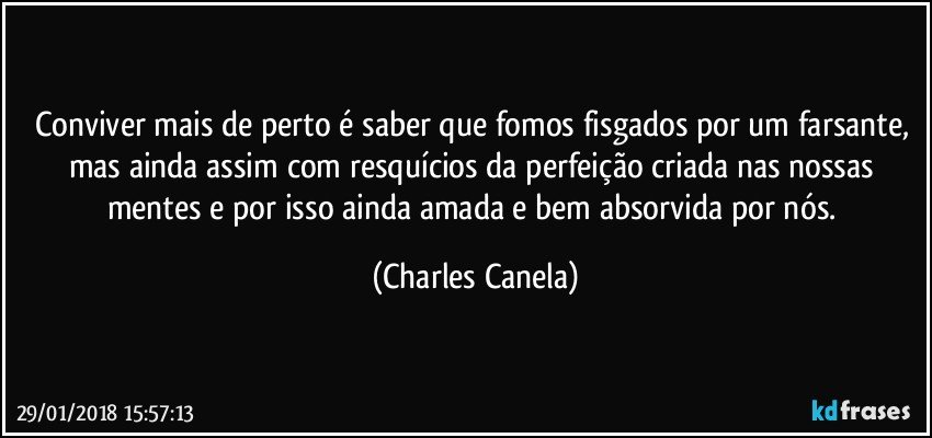 Conviver mais de perto é saber que fomos fisgados por um farsante, mas ainda assim com resquícios da perfeição criada nas nossas mentes e por isso ainda amada e bem absorvida por nós. (Charles Canela)