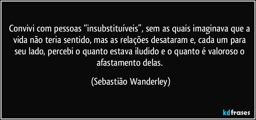 Convivi com pessoas “insubstituíveis”, sem as quais imaginava que a vida não teria sentido, mas as relações desataram e, cada um para seu lado, percebi o quanto estava iludido e o quanto é valoroso o afastamento delas. (Sebastião Wanderley)