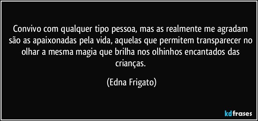 Convivo com qualquer tipo pessoa, mas as realmente me agradam são as apaixonadas pela vida, aquelas que permitem transparecer no olhar a mesma magia que brilha nos olhinhos encantados das crianças. (Edna Frigato)