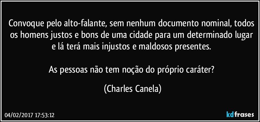 Convoque pelo alto-falante, sem nenhum documento nominal, todos os homens justos e bons de uma cidade para um determinado lugar e lá terá mais injustos e maldosos presentes. 

As pessoas não tem noção do próprio caráter? (Charles Canela)