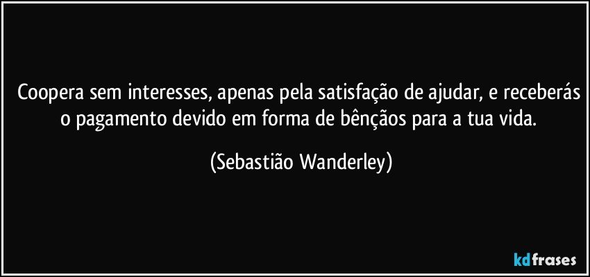 Coopera sem interesses, apenas pela satisfação de ajudar, e receberás o pagamento devido em forma de bênçãos para a tua vida. (Sebastião Wanderley)
