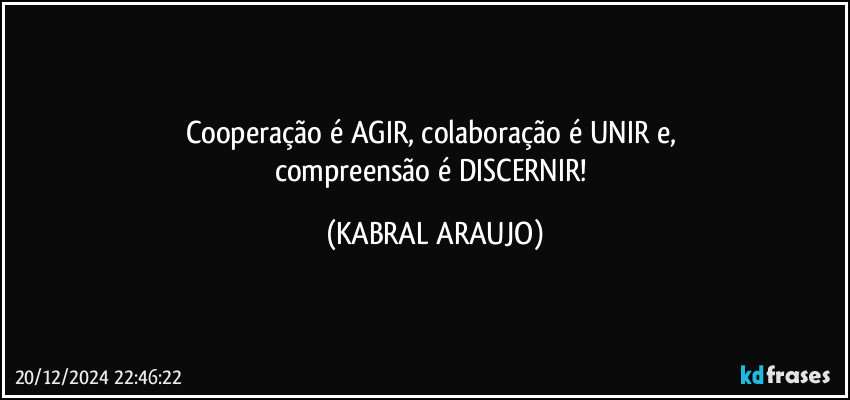 Cooperação é AGIR, colaboração é UNIR e, 
compreensão é DISCERNIR! (KABRAL ARAUJO)