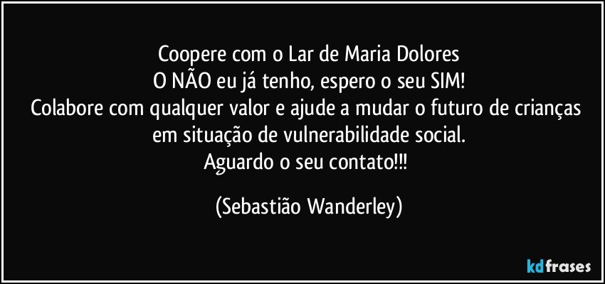 Coopere com o Lar de Maria Dolores
O NÃO eu já tenho, espero o seu SIM!
Colabore com qualquer valor e ajude a mudar o futuro de crianças em situação de vulnerabilidade social.
Aguardo o seu contato!!! (Sebastião Wanderley)