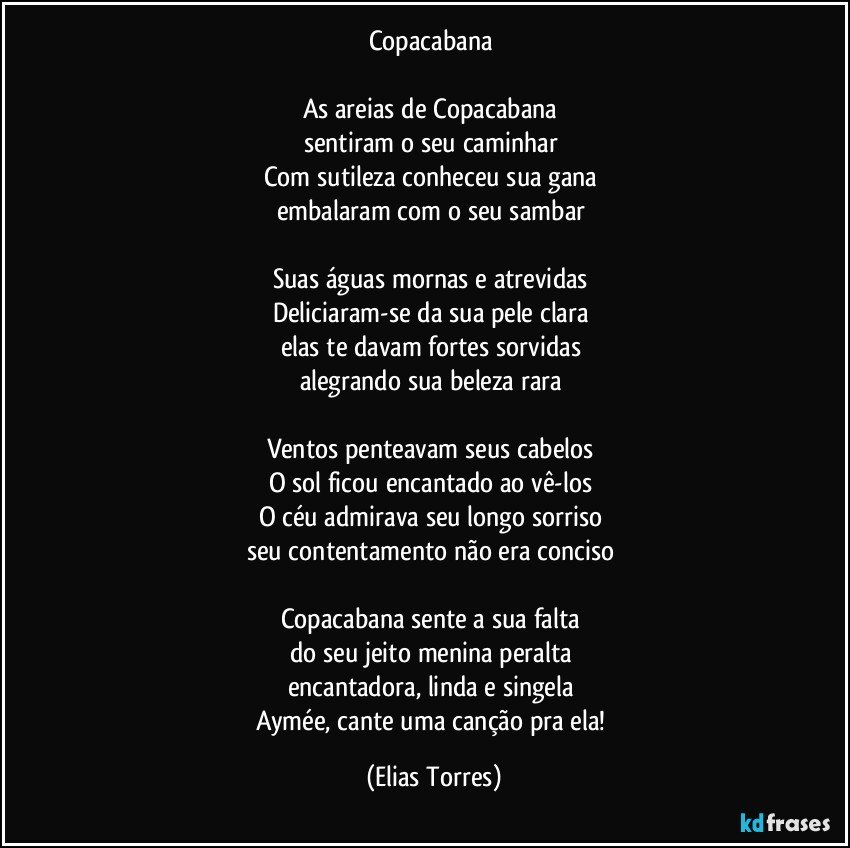 Copacabana 

As areias de Copacabana 
sentiram o seu caminhar 
Com sutileza conheceu sua gana 
embalaram com o seu sambar 

Suas águas mornas e atrevidas 
Deliciaram-se da sua pele clara 
elas te davam fortes sorvidas 
alegrando sua beleza rara 

Ventos penteavam seus cabelos 
O sol ficou encantado ao vê-los 
O céu admirava seu longo sorriso 
seu contentamento não era conciso 

Copacabana sente a sua falta 
do seu jeito menina peralta 
encantadora, linda e singela 
Aymée, cante uma canção pra ela! (Elias Torres)