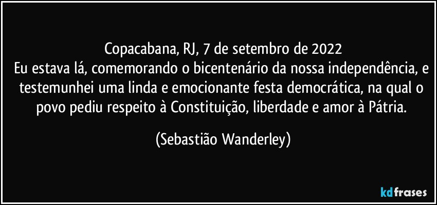 Copacabana, RJ, 7 de setembro de 2022
Eu estava lá, comemorando o bicentenário da nossa independência, e testemunhei uma linda e emocionante festa democrática, na qual o povo pediu respeito à Constituição, liberdade e amor à Pátria. (Sebastião Wanderley)