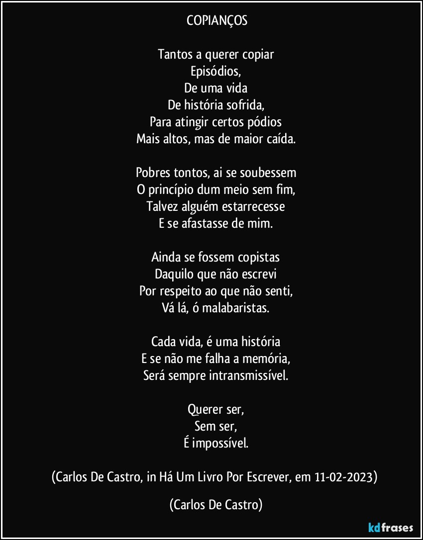 ⁠COPIANÇOS

Tantos a querer copiar
Episódios,
De uma vida
De história sofrida,
Para atingir certos pódios
Mais altos, mas de maior caída.

Pobres tontos, ai se soubessem
O princípio dum meio sem fim,
Talvez alguém estarrecesse
E se afastasse de mim.

Ainda se fossem copistas
Daquilo que não escrevi
Por respeito ao que não senti,
Vá lá, ó malabaristas.

Cada vida, é uma história
E se não me falha a memória,
Será sempre intransmissível.

Querer ser,
Sem ser,
É impossível.

(Carlos De Castro, in Há Um Livro Por Escrever, em 11-02-2023) (Carlos De Castro)