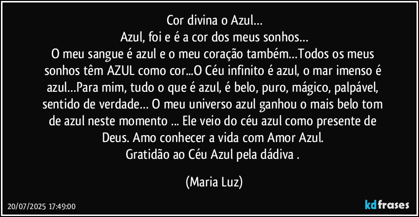 Cor divina o Azul…
Azul, foi e é a cor dos meus sonhos…
O meu sangue é azul e o meu coração também…Todos os meus sonhos têm AZUL como cor...O Céu infinito é azul, o mar imenso é azul…Para mim, tudo o que é azul, é belo, puro, mágico, palpável, sentido de verdade… O meu universo azul ganhou o mais belo tom de azul neste momento ... Ele veio do céu azul como presente de Deus. Amo conhecer a vida com Amor Azul. 
Gratidão ao Céu Azul pela dádiva . (Maria Luz)