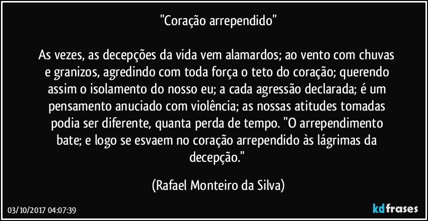 "Coração arrependido"

As vezes, as decepções da vida vem alamardos; ao vento com chuvas e granizos, agredindo com toda força o teto do coração; querendo assim o isolamento do nosso eu; a cada agressão declarada; é um pensamento anuciado com violência; as nossas atitudes tomadas podia ser diferente, quanta perda de tempo. "O arrependimento bate; e logo se esvaem no coração arrependido às lágrimas da decepção." (Rafael Monteiro da Silva)