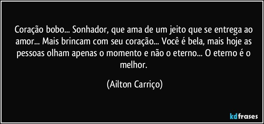 Coração bobo... Sonhador, que ama de um jeito que se entrega ao amor... Mais brincam com seu coração... Você é bela, mais hoje as pessoas olham apenas o momento e não o eterno... O eterno é o melhor. (Ailton Carriço)