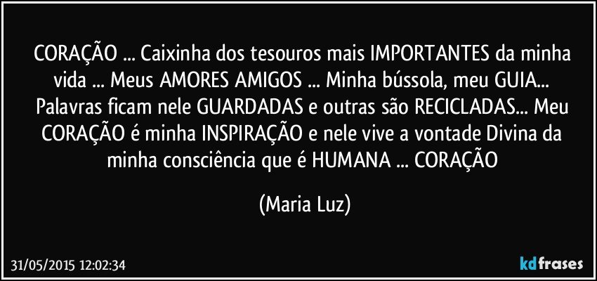 CORAÇÃO ... Caixinha dos tesouros mais IMPORTANTES da minha vida ... Meus AMORES/ AMIGOS ... Minha bússola, meu GUIA... Palavras ficam nele GUARDADAS e outras são RECICLADAS... Meu CORAÇÃO é minha INSPIRAÇÃO e nele vive a vontade Divina da minha consciência que é HUMANA ... CORAÇÃO (Maria Luz)