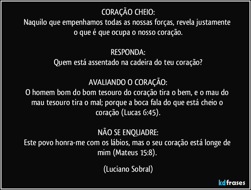 CORAÇÃO CHEIO:
Naquilo que empenhamos todas as nossas forças, revela justamente o que é que ocupa o nosso coração.

RESPONDA:
Quem está assentado na cadeira do teu coração?

AVALIANDO O CORAÇÃO:
O homem bom do bom tesouro do coração tira o bem, e o mau do mau tesouro tira o mal; porque a boca fala do que está cheio o coração (Lucas 6:45).

NÃO SE ENQUADRE:
Este povo honra-me com os lábios, mas o seu coração está longe de mim (Mateus 15:8). (Luciano Sobral)