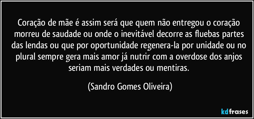 Coração de mãe é assim será que quem não entregou o coração morreu de saudade ou onde o inevitável decorre as fluebas partes das lendas ou que por oportunidade regenera-la por unidade ou no plural sempre gera mais amor já nutrir com a overdose dos anjos seriam mais verdades ou mentiras. (Sandro Gomes Oliveira)
