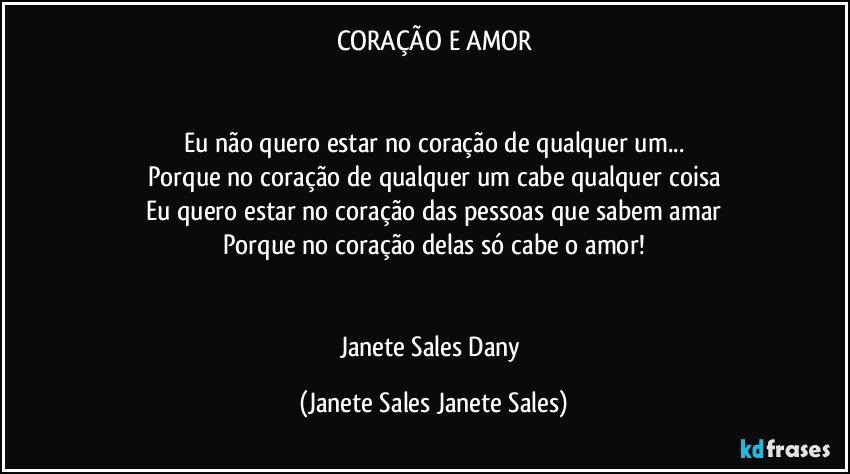 CORAÇÃO E AMOR


Eu não quero estar no coração de qualquer um...
Porque no coração de qualquer um cabe qualquer coisa
Eu quero estar no coração das pessoas que sabem amar
Porque no coração delas só cabe o amor!


Janete Sales Dany (Janete Sales Janete Sales)