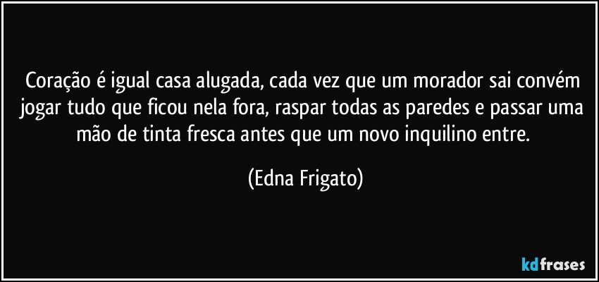Coração é igual casa alugada, cada vez que um morador sai convém jogar tudo que ficou nela fora, raspar todas as paredes e passar uma mão de tinta fresca antes que um novo inquilino entre. (Edna Frigato)