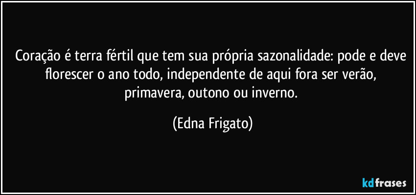 Coração é terra fértil que tem sua própria sazonalidade: pode e deve florescer o ano todo,  independente de aqui fora ser verão, primavera, outono ou inverno. (Edna Frigato)