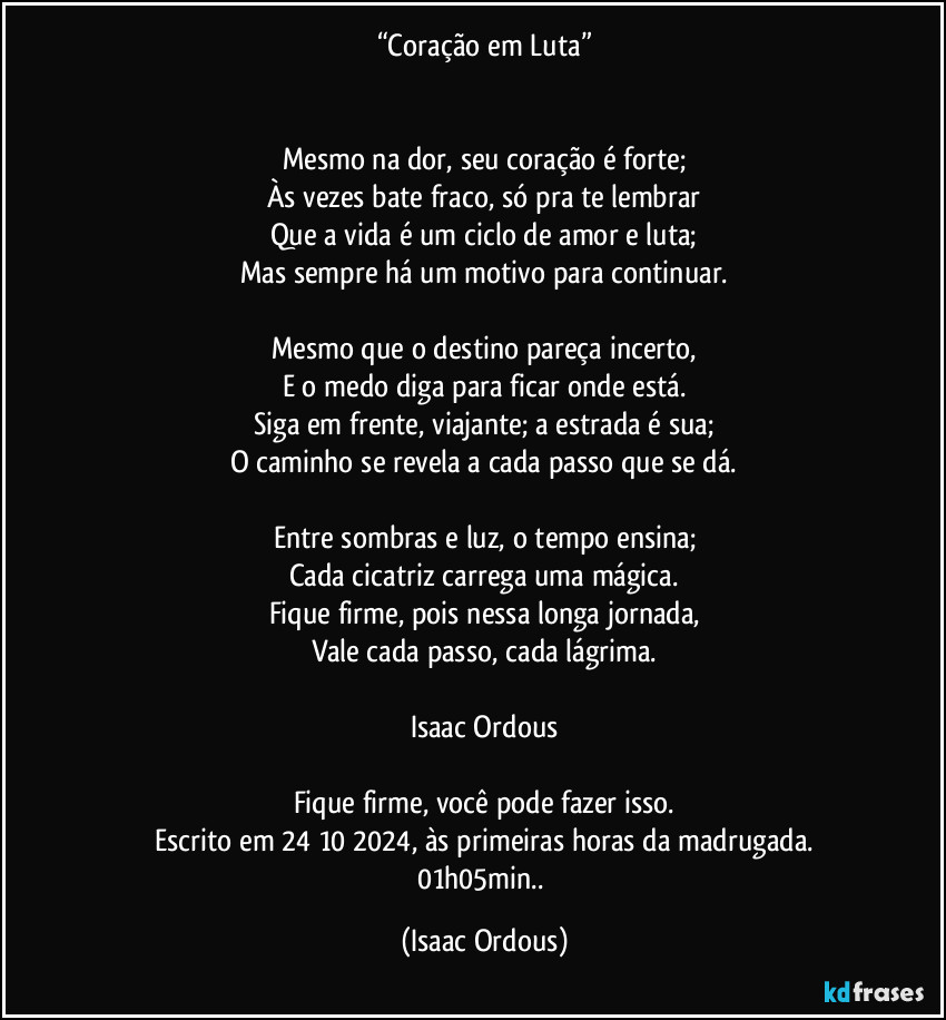 “Coração em Luta”


Mesmo na dor, seu coração é forte;
Às vezes bate fraco, só pra te lembrar
Que a vida é um ciclo de amor e luta;
Mas sempre há um motivo para continuar.

Mesmo que o destino pareça incerto,
E o medo diga para ficar onde está.
Siga em frente, viajante; a estrada é sua;
O caminho se revela a cada passo que se dá.

Entre sombras e luz, o tempo ensina;
Cada cicatriz carrega uma mágica.
Fique firme, pois nessa longa jornada,
Vale cada passo, cada lágrima.

Isaac Ordous

Fique firme, você pode fazer isso.
Escrito em 24/10/2024, às primeiras horas da madrugada.
01h05min.. (Isaac Ordous)