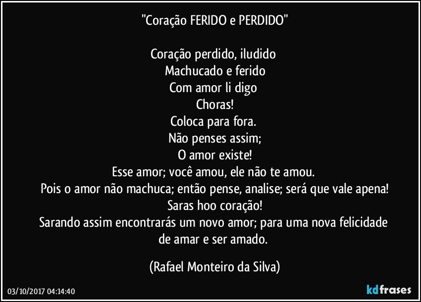 "Coração FERIDO e PERDIDO"

Coração perdido, iludido 
Machucado e ferido
Com amor li digo 
Choras!
Coloca para fora. 
Não penses assim;
O amor existe!
Esse amor; você amou, ele não te amou. 
Pois o amor não machuca; então pense, analise; será que vale apena!
Saras hoo coração!
Sarando assim encontrarás um novo amor; para uma nova felicidade de amar e ser amado. (Rafael Monteiro da Silva)