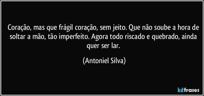 Coração, mas que frágil coração, sem jeito. Que não soube a hora de soltar a mão, tão imperfeito. Agora todo riscado e quebrado, ainda quer ser lar. (Antoniel Silva)