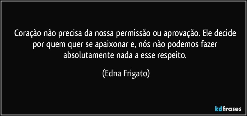 Coração não precisa da nossa  permissão ou aprovação. Ele decide por quem quer se apaixonar e, nós não podemos fazer absolutamente nada a esse respeito. (Edna Frigato)