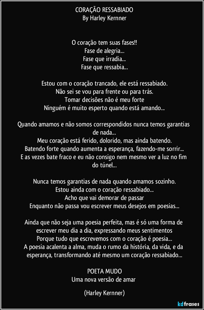 CORAÇÃO RESSABIADO
By Harley Kernner


O coração tem suas fases!!
Fase de alegria...
Fase que irradia...
Fase que ressabia...

Estou com o coração trancado, ele está ressabiado.
Não sei se vou para frente ou para trás.
Tomar decisões não é meu forte
Ninguém é muito esperto quando está amando...

Quando amamos e não somos correspondidos nunca temos garantias de nada...
Meu coração está ferido, dolorido, mas ainda batendo.
Batendo forte quando aumenta a esperança, fazendo-me sorrir...
E as vezes bate fraco e eu não consigo nem mesmo ver a luz no fim do túnel...

Nunca temos garantias de nada quando amamos sozinho.
Estou ainda com o coração ressabiado...
Acho que vai demorar de passar
Enquanto não passa vou escrever meus desejos em poesias...

Ainda que não seja uma poesia perfeita, mas é só uma forma de escrever meu dia a dia, expressando meus sentimentos
Porque tudo que escrevemos com o coração é poesia...
A poesia acalenta a alma, muda o rumo da história, da vida, e da esperança, transformando até mesmo um coração ressabiado...

POETA MUDO
Uma nova versão de amar (Harley Kernner)