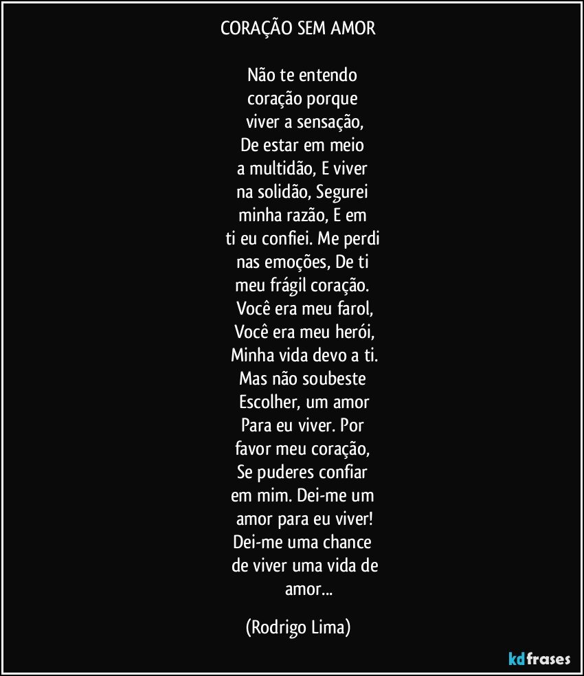 CORAÇÃO SEM AMOR

            Não te entendo  
            coração porque 
            viver a sensação,
            De estar em meio 
            a multidão, E viver 
            na solidão, Segurei 
            minha razão, E em 
            ti eu confiei. Me perdi 
            nas emoções, De ti 
            meu frágil coração. 
            Você era meu farol,
            Você era meu herói,
            Minha vida devo a ti.
            Mas não soubeste 
            Escolher, um amor
            Para eu viver. Por 
            favor meu coração, 
            Se puderes confiar 
            em mim. Dei-me um 
            amor para eu viver!
            Dei-me uma chance 
            de viver uma vida de
                        amor... (Rodrigo Lima)