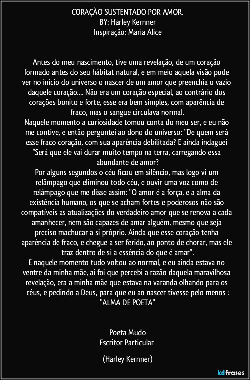 CORAÇÃO SUSTENTADO POR AMOR.
BY: Harley Kernner
Inspiração: Maria Alice


Antes do meu nascimento, tive uma revelação, de um coração formado antes do seu hábitat natural, e em meio aquela visão pude ver no início do universo o nascer de um amor que preenchia o vazio daquele coração... Não era um coração especial, ao contrário dos corações bonito e forte, esse era bem simples, com aparência de fraco, mas o sangue circulava normal.
Naquele momento a curiosidade tomou conta do meu ser, e eu não me contive, e então perguntei ao dono do universo: "De quem será esse fraco coração, com sua aparência debilitada? E ainda indaguei "Será que ele vai durar muito tempo na terra, carregando essa abundante de amor?
Por alguns segundos o céu ficou em silêncio, mas logo vi um relâmpago que eliminou todo céu, e ouvir uma voz como de relâmpago que me disse assim: "O amor é a força, e a alma da existência humano, os que se acham fortes e poderosos não são compatíveis as atualizações do verdadeiro amor que se renova a cada amanhecer, nem são capazes de amar alguém, mesmo que seja preciso machucar a si próprio. Ainda que esse coração tenha aparência de fraco, e chegue a ser ferido, ao ponto de chorar, mas ele traz dentro de si a essência do que é amar".
E naquele momento tudo voltou ao normal, e eu ainda estava no ventre da minha mãe, aí foi que percebi a razão daquela maravilhosa revelação, era a minha mãe que estava na varanda olhando para os céus, e pedindo a Deus, para que eu ao nascer tivesse pelo menos :
"ALMA DE POETA"


Poeta Mudo
Escritor Particular (Harley Kernner)