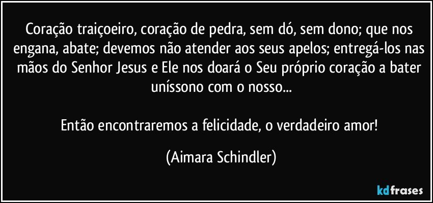 Coração traiçoeiro, coração de pedra, sem dó, sem dono; que nos engana, abate; devemos não atender aos seus apelos; entregá-los nas mãos do Senhor Jesus e Ele nos doará o Seu próprio coração a bater uníssono com o nosso...

Então encontraremos a felicidade, o verdadeiro amor! (Aimara Schindler)