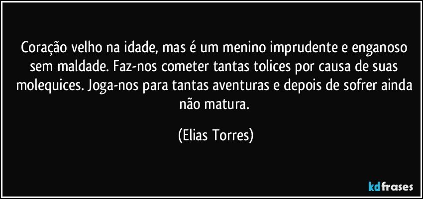 Coração velho na idade, mas é um menino imprudente e enganoso sem maldade. Faz-nos cometer tantas tolices por causa de suas molequices. Joga-nos para tantas aventuras e depois de sofrer ainda não matura. (Elias Torres)