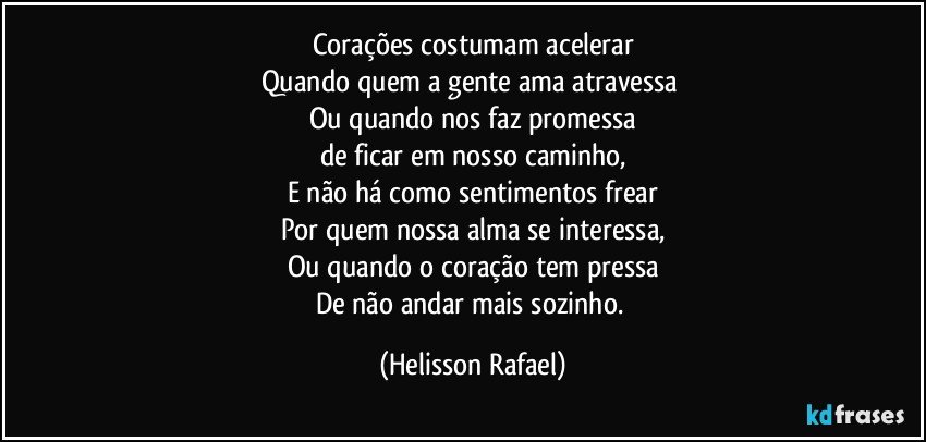 Corações costumam acelerar
Quando quem a gente ama atravessa 
Ou quando nos faz promessa
de ficar em nosso caminho,
E não há como sentimentos frear
Por quem nossa alma se interessa,
Ou quando o coração tem pressa
De não andar mais sozinho. (Helisson Rafael)