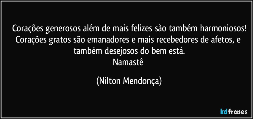 Corações generosos além de mais felizes são também harmoniosos!
Corações gratos são emanadores e mais recebedores de afetos, e também desejosos do bem está.
Namastê (Nilton Mendonça)