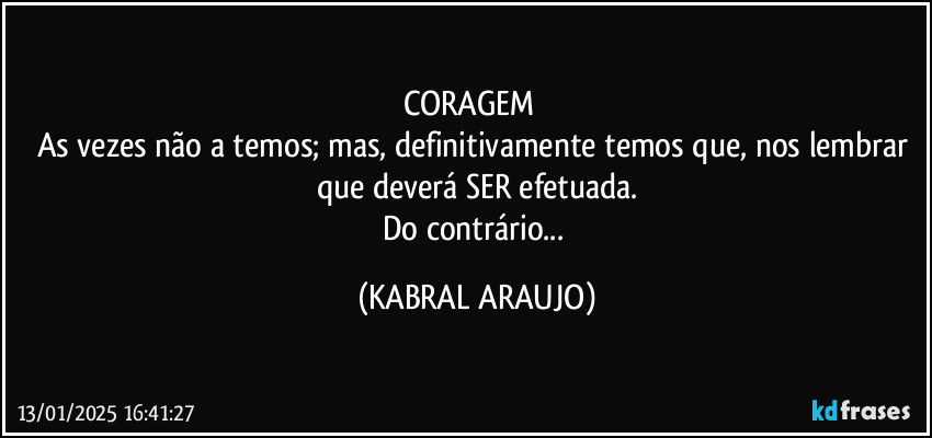 CORAGEM⁉️
As vezes não a temos; mas, definitivamente temos que, nos lembrar que deverá SER efetuada.
Do contrário... (KABRAL ARAUJO)