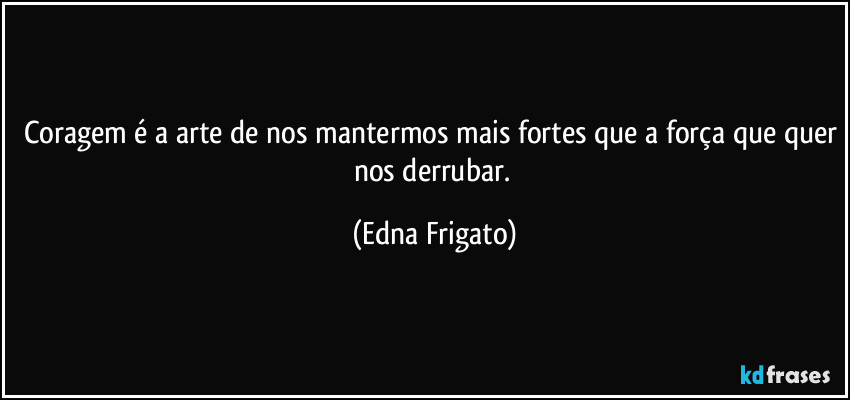 Coragem é a arte de nos mantermos mais fortes que a força que quer nos derrubar. (Edna Frigato)