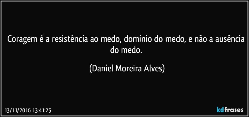 Coragem é a resistência ao medo, domínio do medo, e não a ausência do medo. (Daniel Moreira Alves)