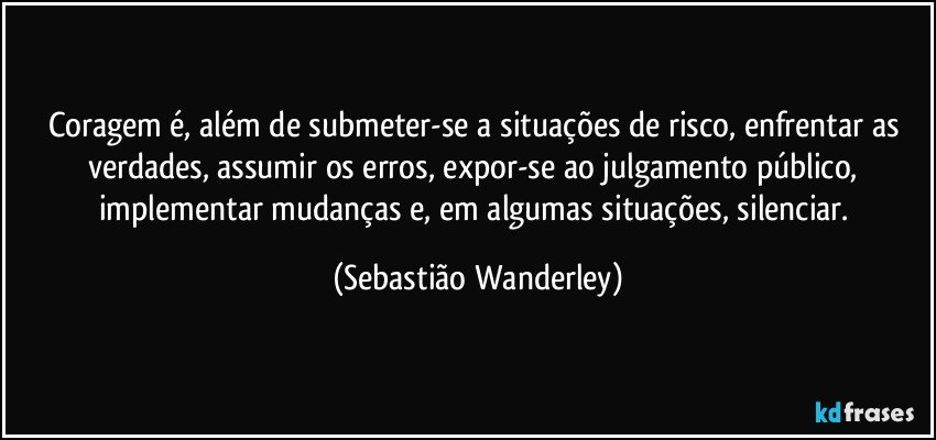 Coragem é, além de submeter-se a situações de risco, enfrentar as verdades, assumir os erros, expor-se ao julgamento público, implementar mudanças e, em algumas situações, silenciar. (Sebastião Wanderley)