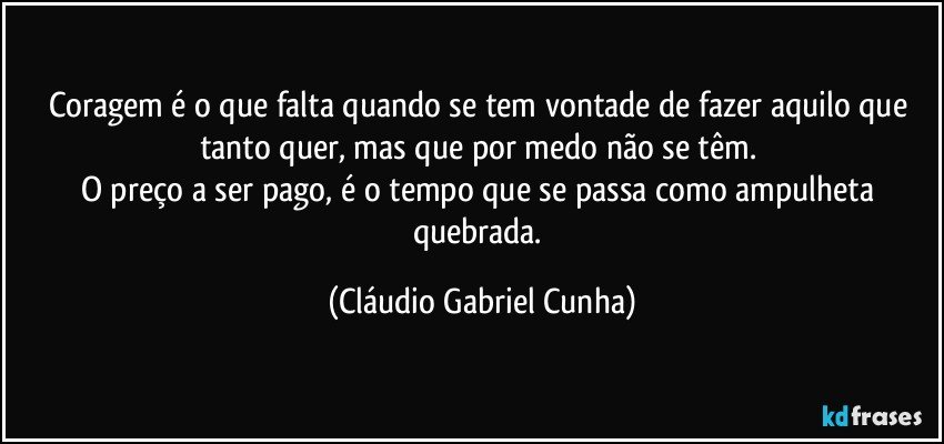 Coragem é o que falta quando se tem vontade de fazer aquilo que tanto quer, mas que por medo não se têm. 
O preço a ser pago, é o tempo que se passa como ampulheta quebrada. (Cláudio Gabriel Cunha)