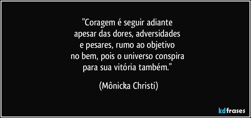 "Coragem é seguir adiante 
apesar das dores, adversidades 
e pesares, rumo ao objetivo 
no bem, pois o universo conspira 
para sua vitória também." (Mônicka Christi)