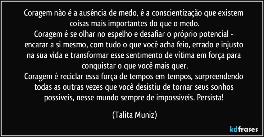 Coragem não é a ausência de medo, é a conscientização que existem coisas mais importantes do que o medo.
Coragem é se olhar no espelho e desafiar o próprio potencial - encarar a si mesmo, com tudo o que você acha feio, errado e injusto na sua vida e transformar esse sentimento de vítima em força para conquistar o que você mais quer.
Coragem é reciclar essa força de tempos em tempos, surpreendendo todas as outras vezes que você desistiu de tornar seus sonhos possíveis, nesse mundo sempre de impossíveis. Persista! (Talita Muniz)