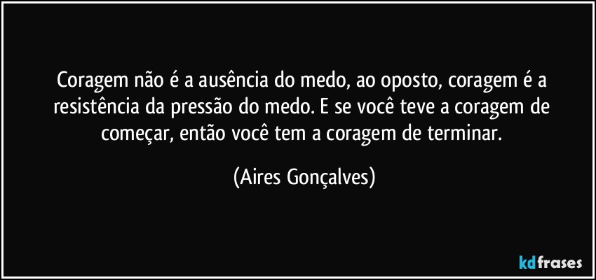 Coragem não é a ausência do medo, ao oposto, coragem é a resistência da pressão do medo. E se você teve a coragem de começar, então você tem a coragem de terminar. (Aires Gonçalves)