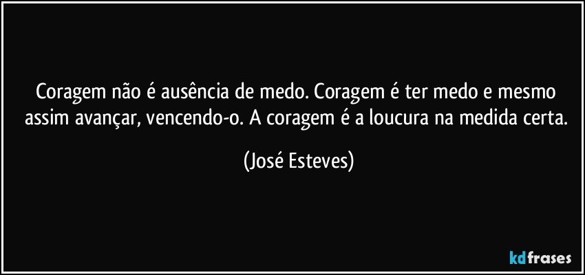 Coragem não é ausência de medo. Coragem é ter medo e mesmo assim avançar, vencendo-o. A coragem é a loucura na medida certa. (José Esteves)