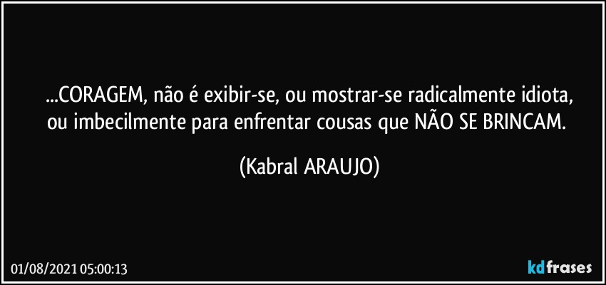 ...CORAGEM, não é exibir-se, ou mostrar-se radicalmente idiota,
ou imbecilmente para enfrentar cousas que NÃO SE BRINCAM. (KABRAL ARAUJO)