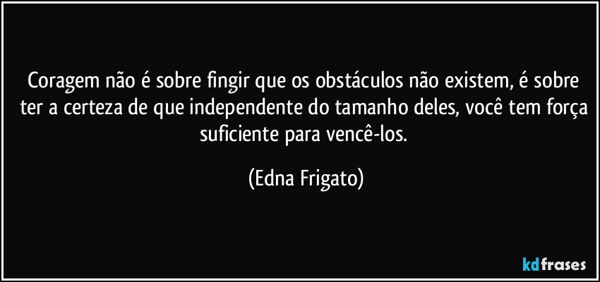 Coragem não é sobre fingir que os obstáculos não existem, é sobre ter a certeza de que independente do tamanho deles, você tem força suficiente para vencê-los. (Edna Frigato)