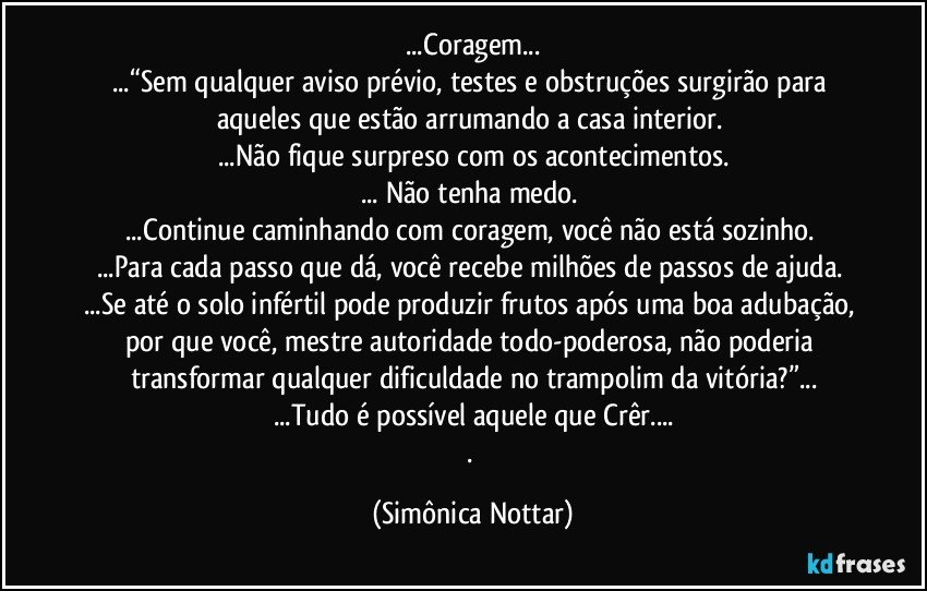 ...Coragem...
...“Sem qualquer aviso prévio, testes e obstruções surgirão para aqueles que estão arrumando a casa interior. 
...Não fique surpreso com os acontecimentos.
... Não tenha medo. 
...Continue caminhando com coragem, você não está sozinho. 
...Para cada passo que dá, você recebe milhões de passos de ajuda. 
...Se até o solo infértil pode produzir frutos após uma boa adubação, por que você, mestre autoridade todo-poderosa, não poderia transformar qualquer dificuldade no trampolim da vitória?”...
...Tudo é possível aquele que Crêr...
. (Simônica Nottar)