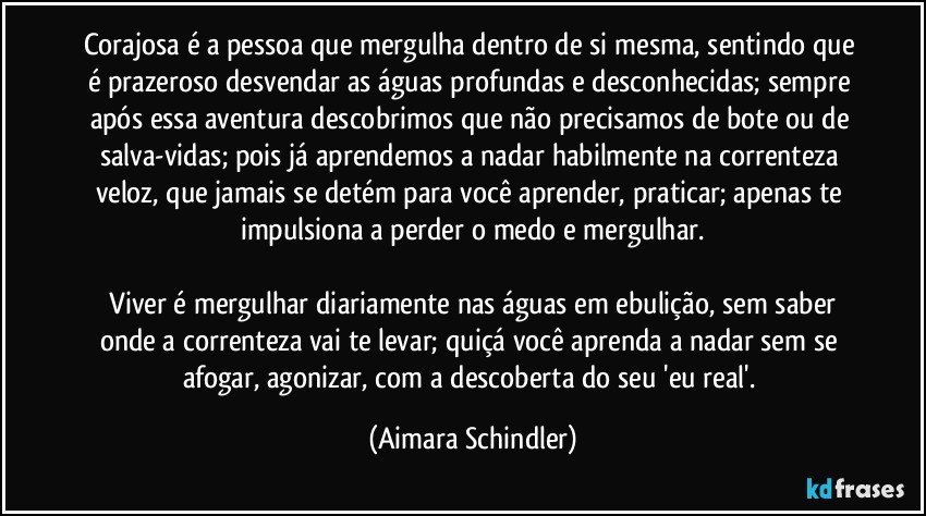 Corajosa é a pessoa que mergulha dentro de si mesma, sentindo que é prazeroso  desvendar as águas profundas e desconhecidas; sempre após essa aventura descobrimos que não precisamos de bote ou de salva-vidas; pois já aprendemos a nadar habilmente na correnteza veloz, que jamais se detém para você aprender, praticar; apenas te impulsiona a perder o medo e mergulhar.

 Viver é mergulhar diariamente nas águas em ebulição, sem saber onde a correnteza vai te levar; quiçá você aprenda a nadar sem se afogar, agonizar, com a descoberta do  seu 'eu real'. (Aimara Schindler)