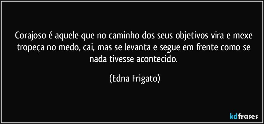 Corajoso é aquele que no caminho dos seus objetivos vira e mexe tropeça no medo, cai, mas se levanta e segue em frente como se nada tivesse acontecido. (Edna Frigato)