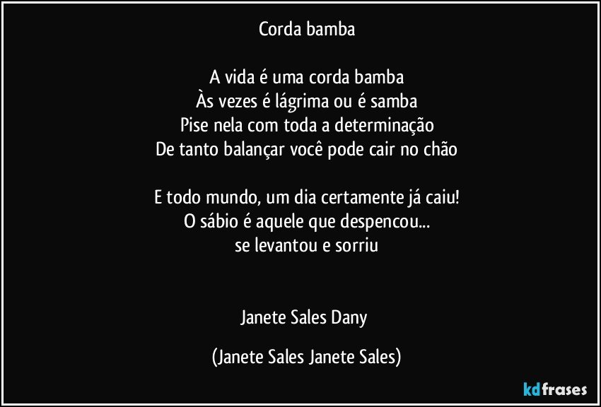 Corda bamba

A vida é uma corda bamba
Às vezes é lágrima ou é samba
Pise nela com toda a determinação
De tanto balançar você pode cair no chão

E todo mundo, um dia certamente já caiu!
O sábio é aquele que despencou...
se levantou e sorriu


Janete Sales Dany (Janete Sales Janete Sales)